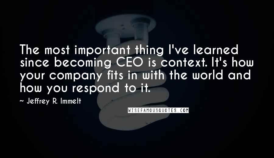 Jeffrey R. Immelt Quotes: The most important thing I've learned since becoming CEO is context. It's how your company fits in with the world and how you respond to it.