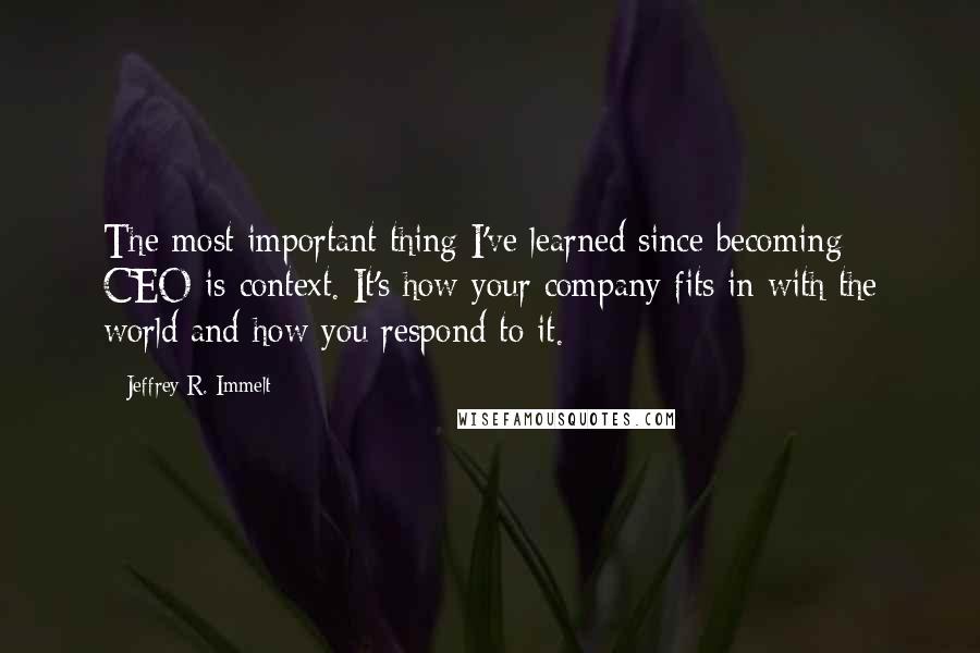 Jeffrey R. Immelt Quotes: The most important thing I've learned since becoming CEO is context. It's how your company fits in with the world and how you respond to it.