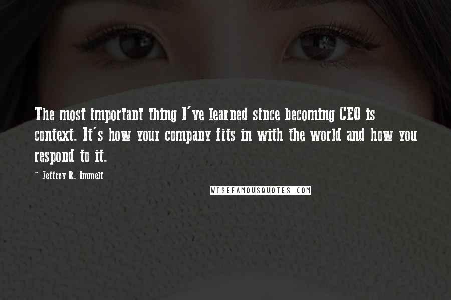 Jeffrey R. Immelt Quotes: The most important thing I've learned since becoming CEO is context. It's how your company fits in with the world and how you respond to it.