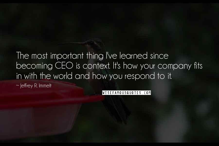Jeffrey R. Immelt Quotes: The most important thing I've learned since becoming CEO is context. It's how your company fits in with the world and how you respond to it.