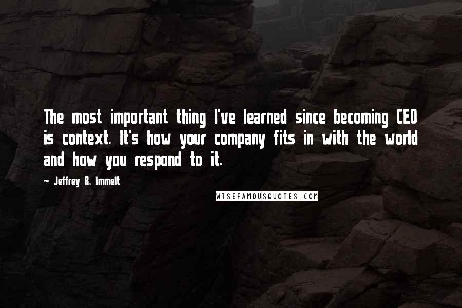 Jeffrey R. Immelt Quotes: The most important thing I've learned since becoming CEO is context. It's how your company fits in with the world and how you respond to it.
