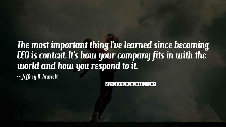 Jeffrey R. Immelt Quotes: The most important thing I've learned since becoming CEO is context. It's how your company fits in with the world and how you respond to it.