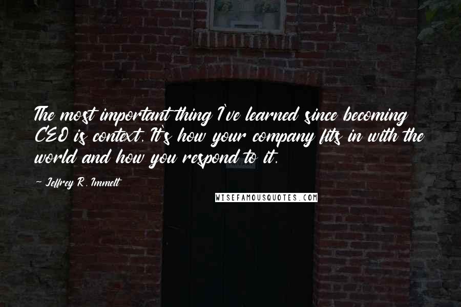 Jeffrey R. Immelt Quotes: The most important thing I've learned since becoming CEO is context. It's how your company fits in with the world and how you respond to it.