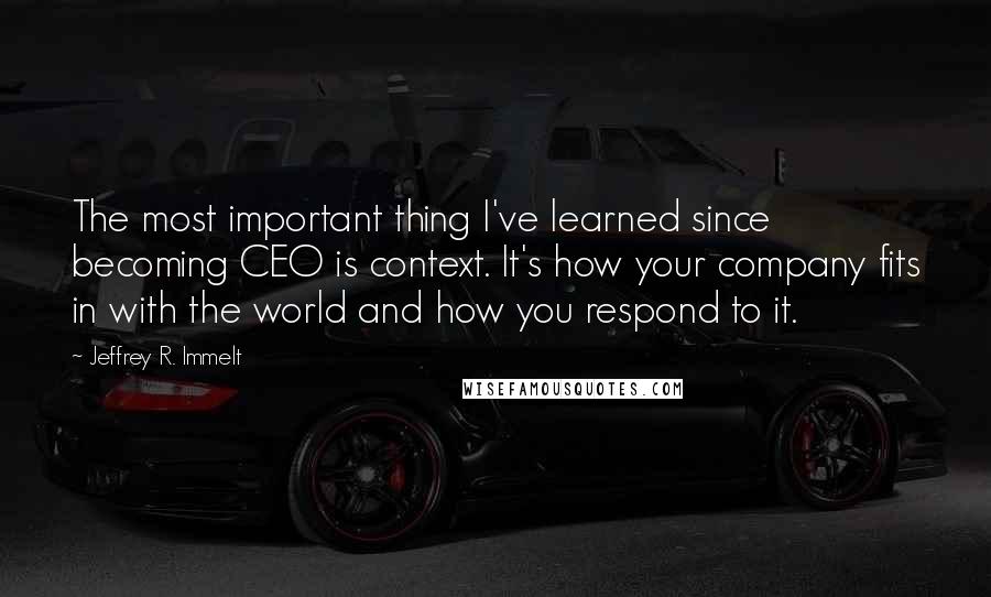 Jeffrey R. Immelt Quotes: The most important thing I've learned since becoming CEO is context. It's how your company fits in with the world and how you respond to it.