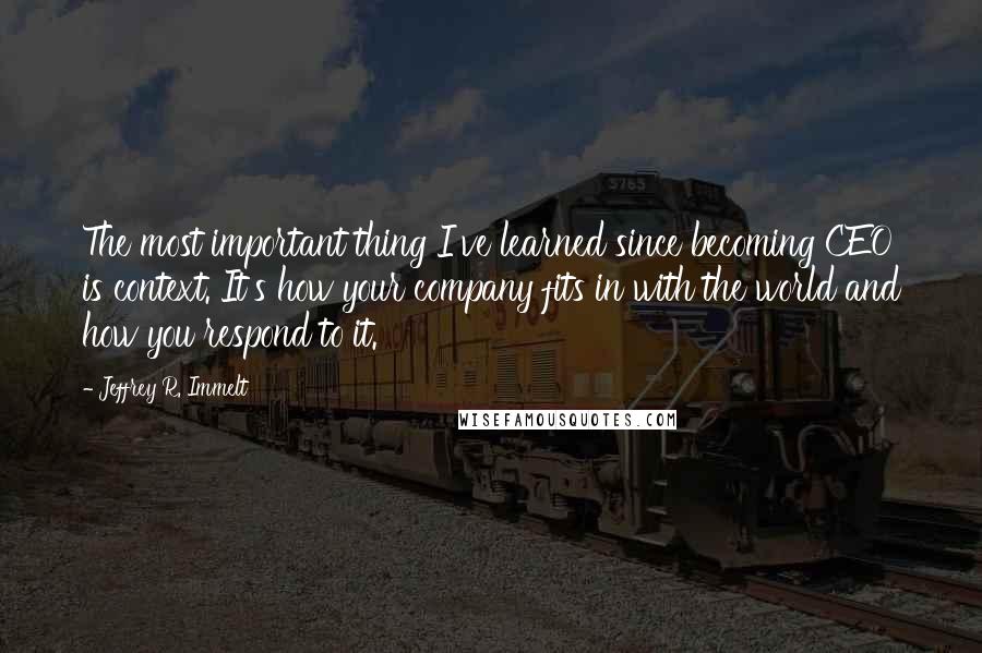 Jeffrey R. Immelt Quotes: The most important thing I've learned since becoming CEO is context. It's how your company fits in with the world and how you respond to it.