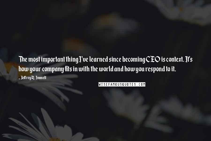 Jeffrey R. Immelt Quotes: The most important thing I've learned since becoming CEO is context. It's how your company fits in with the world and how you respond to it.