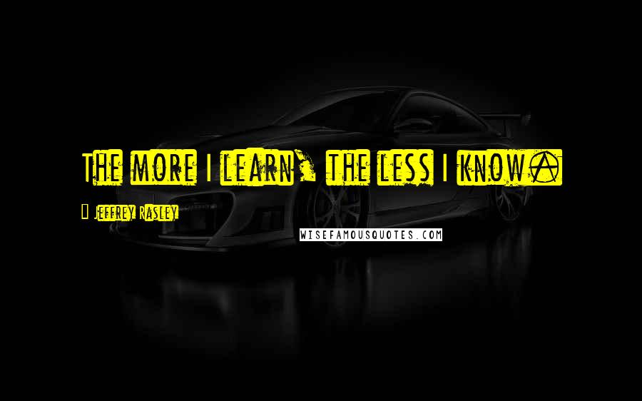 Jeffrey Rasley Quotes: The more I learn, the less I know.