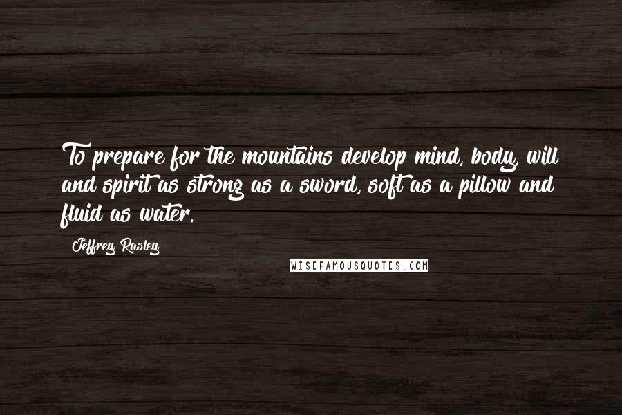 Jeffrey Rasley Quotes: To prepare for the mountains develop mind, body, will and spirit as strong as a sword, soft as a pillow and fluid as water.