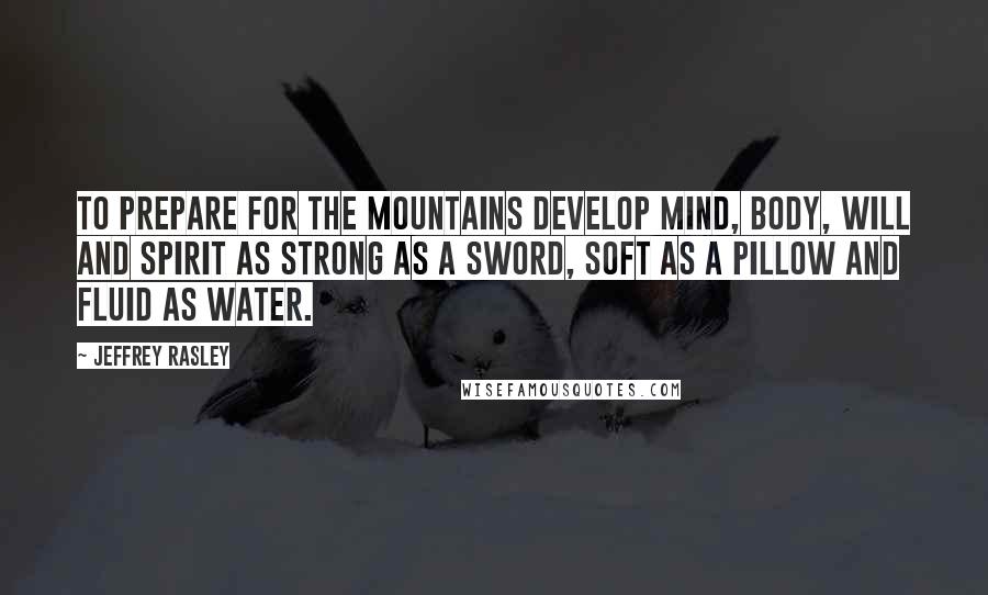 Jeffrey Rasley Quotes: To prepare for the mountains develop mind, body, will and spirit as strong as a sword, soft as a pillow and fluid as water.