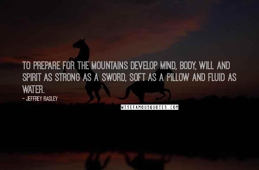 Jeffrey Rasley Quotes: To prepare for the mountains develop mind, body, will and spirit as strong as a sword, soft as a pillow and fluid as water.