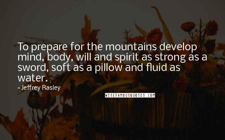 Jeffrey Rasley Quotes: To prepare for the mountains develop mind, body, will and spirit as strong as a sword, soft as a pillow and fluid as water.