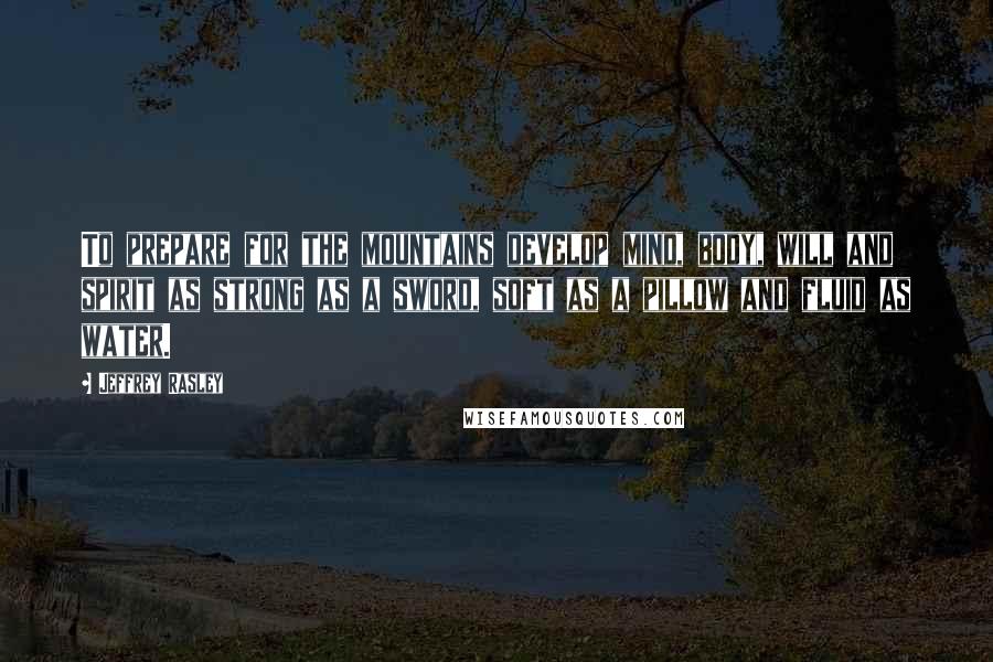 Jeffrey Rasley Quotes: To prepare for the mountains develop mind, body, will and spirit as strong as a sword, soft as a pillow and fluid as water.