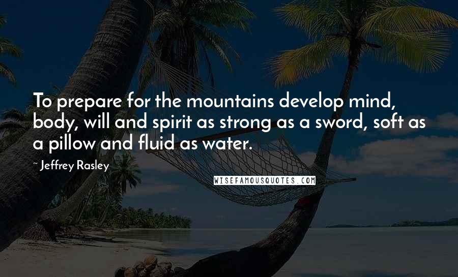 Jeffrey Rasley Quotes: To prepare for the mountains develop mind, body, will and spirit as strong as a sword, soft as a pillow and fluid as water.