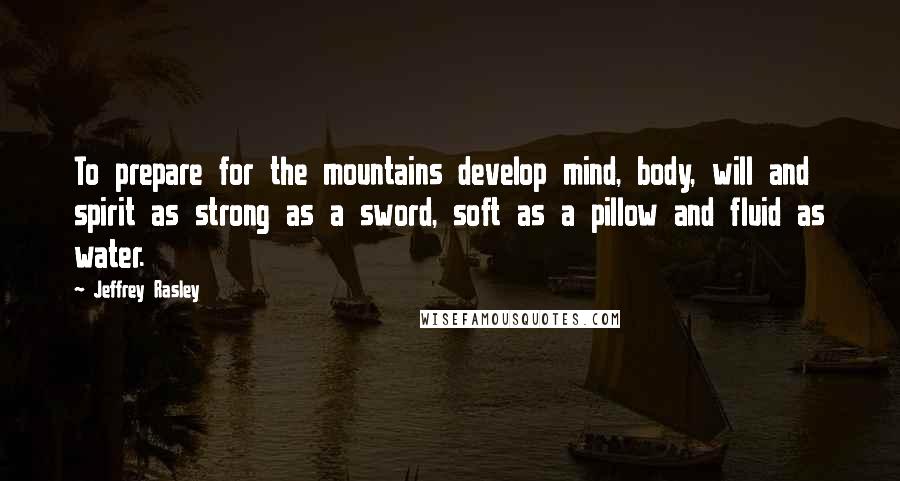 Jeffrey Rasley Quotes: To prepare for the mountains develop mind, body, will and spirit as strong as a sword, soft as a pillow and fluid as water.