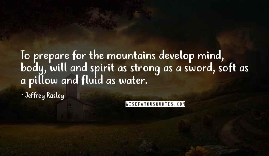 Jeffrey Rasley Quotes: To prepare for the mountains develop mind, body, will and spirit as strong as a sword, soft as a pillow and fluid as water.