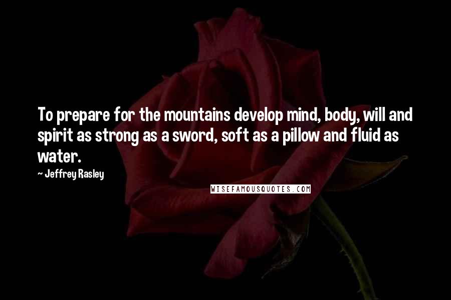 Jeffrey Rasley Quotes: To prepare for the mountains develop mind, body, will and spirit as strong as a sword, soft as a pillow and fluid as water.