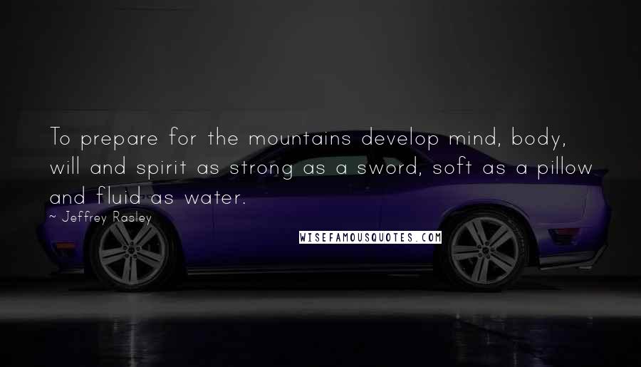 Jeffrey Rasley Quotes: To prepare for the mountains develop mind, body, will and spirit as strong as a sword, soft as a pillow and fluid as water.