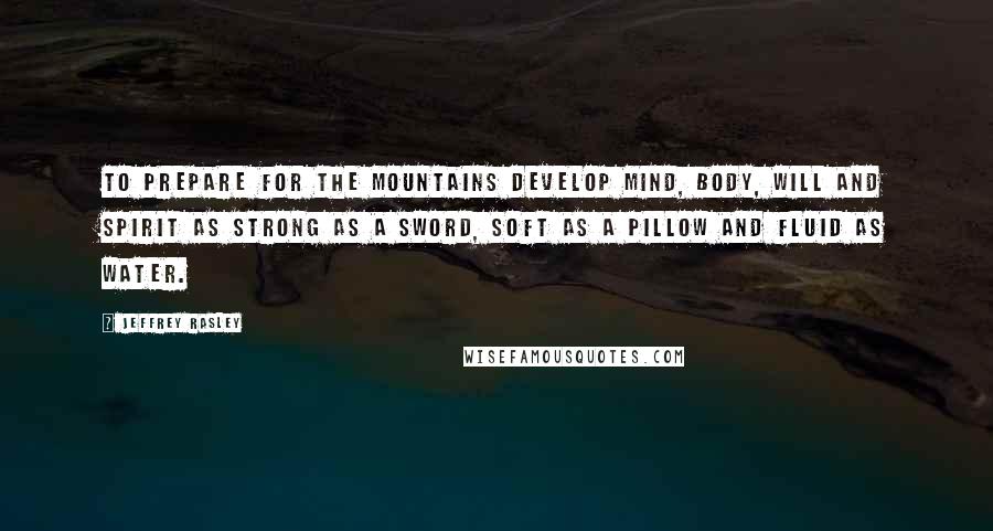 Jeffrey Rasley Quotes: To prepare for the mountains develop mind, body, will and spirit as strong as a sword, soft as a pillow and fluid as water.