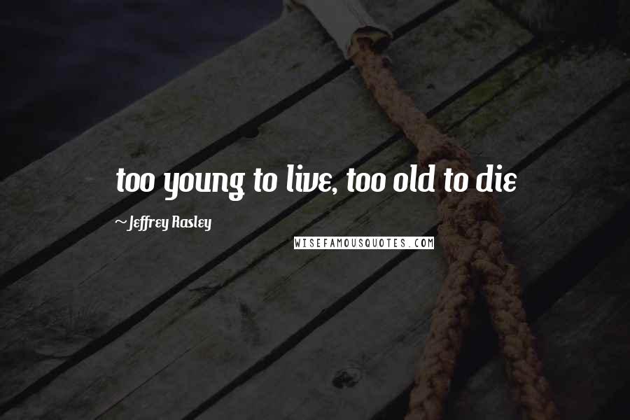 Jeffrey Rasley Quotes: too young to live, too old to die