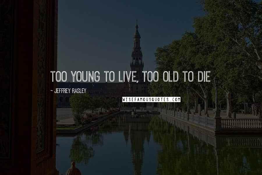 Jeffrey Rasley Quotes: too young to live, too old to die