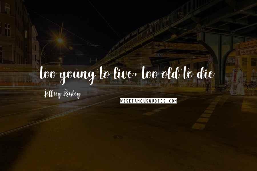 Jeffrey Rasley Quotes: too young to live, too old to die