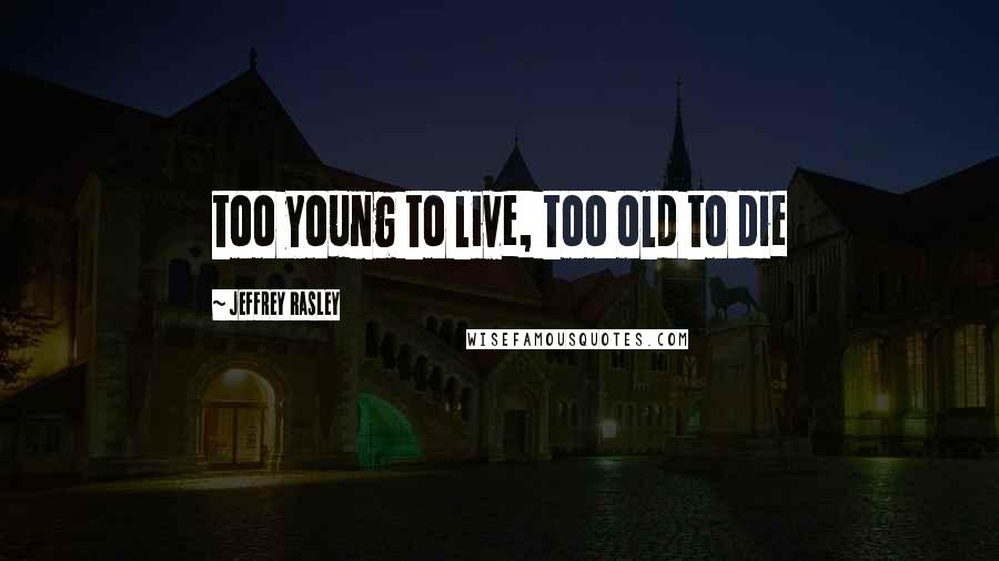 Jeffrey Rasley Quotes: too young to live, too old to die