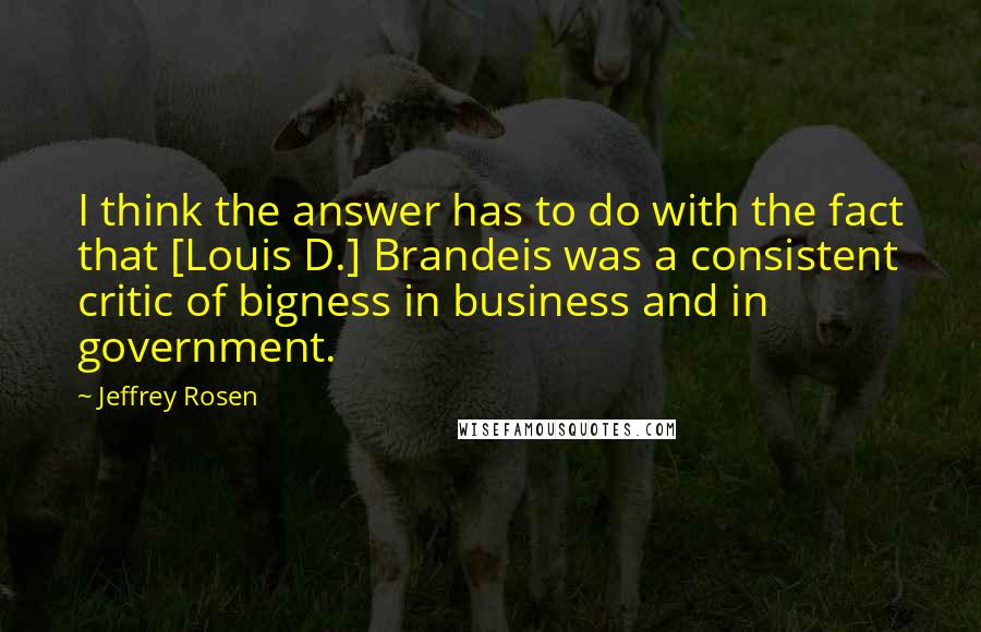 Jeffrey Rosen Quotes: I think the answer has to do with the fact that [Louis D.] Brandeis was a consistent critic of bigness in business and in government.