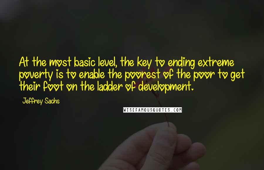 Jeffrey Sachs Quotes: At the most basic level, the key to ending extreme poverty is to enable the poorest of the poor to get their foot on the ladder of development.