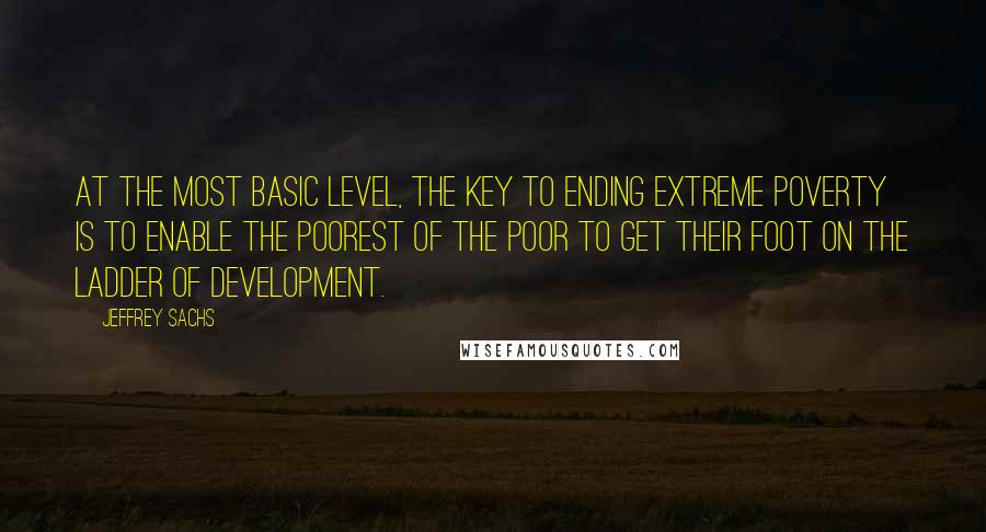 Jeffrey Sachs Quotes: At the most basic level, the key to ending extreme poverty is to enable the poorest of the poor to get their foot on the ladder of development.