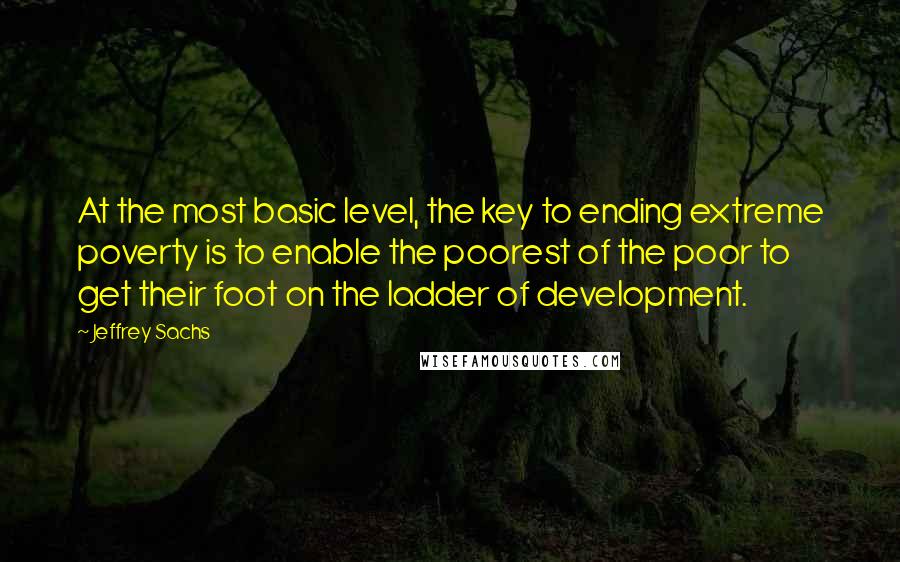 Jeffrey Sachs Quotes: At the most basic level, the key to ending extreme poverty is to enable the poorest of the poor to get their foot on the ladder of development.