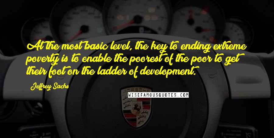 Jeffrey Sachs Quotes: At the most basic level, the key to ending extreme poverty is to enable the poorest of the poor to get their foot on the ladder of development.