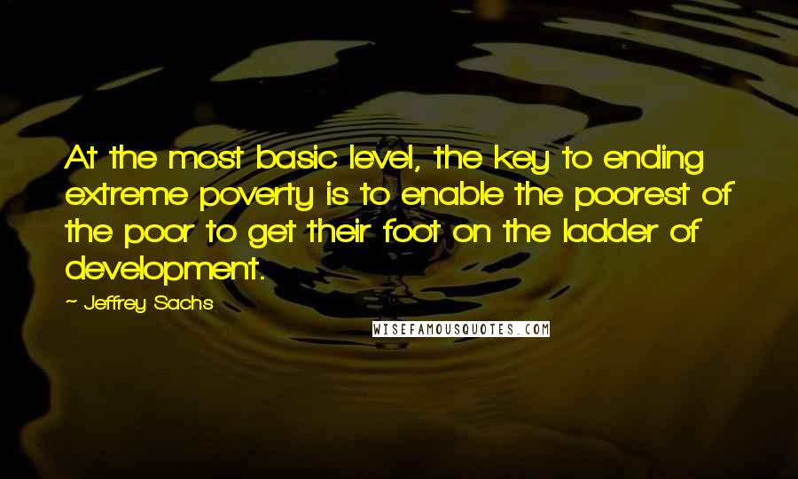 Jeffrey Sachs Quotes: At the most basic level, the key to ending extreme poverty is to enable the poorest of the poor to get their foot on the ladder of development.