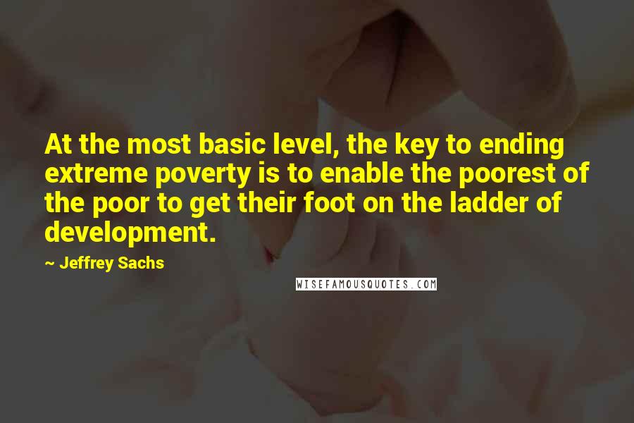 Jeffrey Sachs Quotes: At the most basic level, the key to ending extreme poverty is to enable the poorest of the poor to get their foot on the ladder of development.