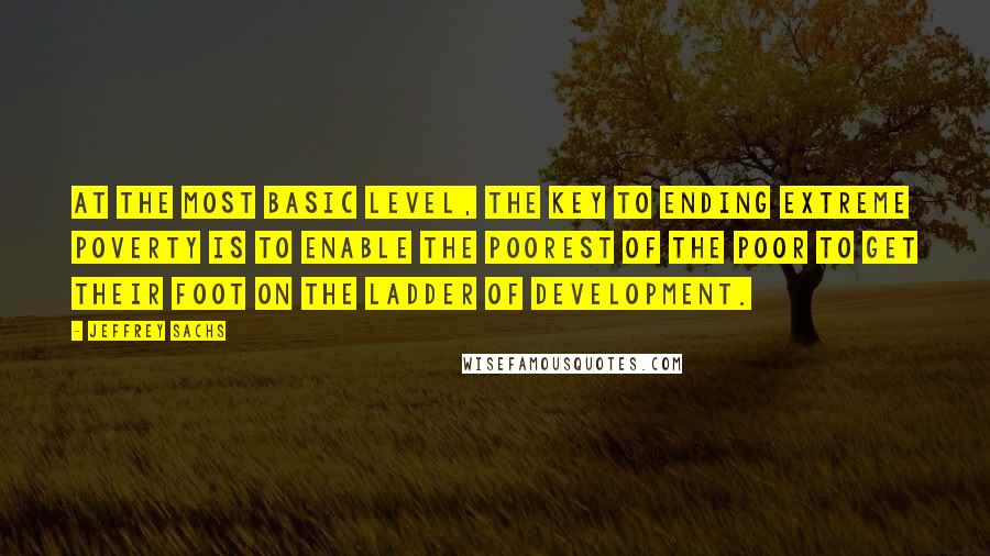 Jeffrey Sachs Quotes: At the most basic level, the key to ending extreme poverty is to enable the poorest of the poor to get their foot on the ladder of development.