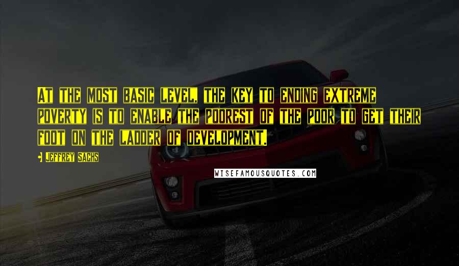 Jeffrey Sachs Quotes: At the most basic level, the key to ending extreme poverty is to enable the poorest of the poor to get their foot on the ladder of development.