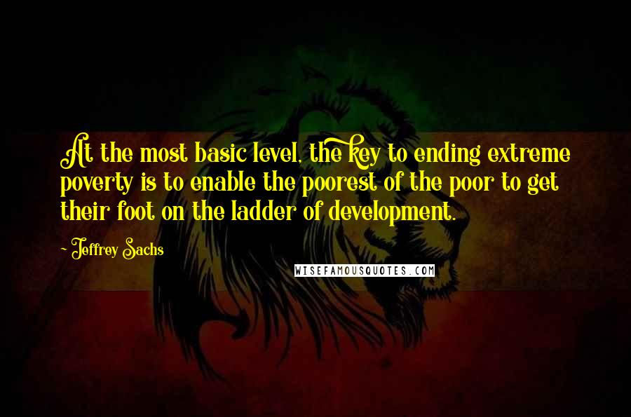 Jeffrey Sachs Quotes: At the most basic level, the key to ending extreme poverty is to enable the poorest of the poor to get their foot on the ladder of development.