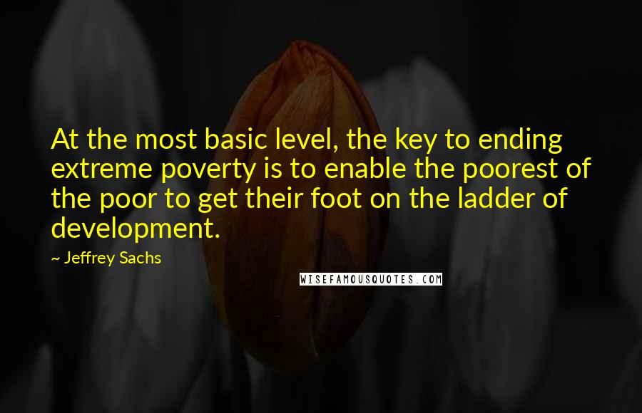 Jeffrey Sachs Quotes: At the most basic level, the key to ending extreme poverty is to enable the poorest of the poor to get their foot on the ladder of development.