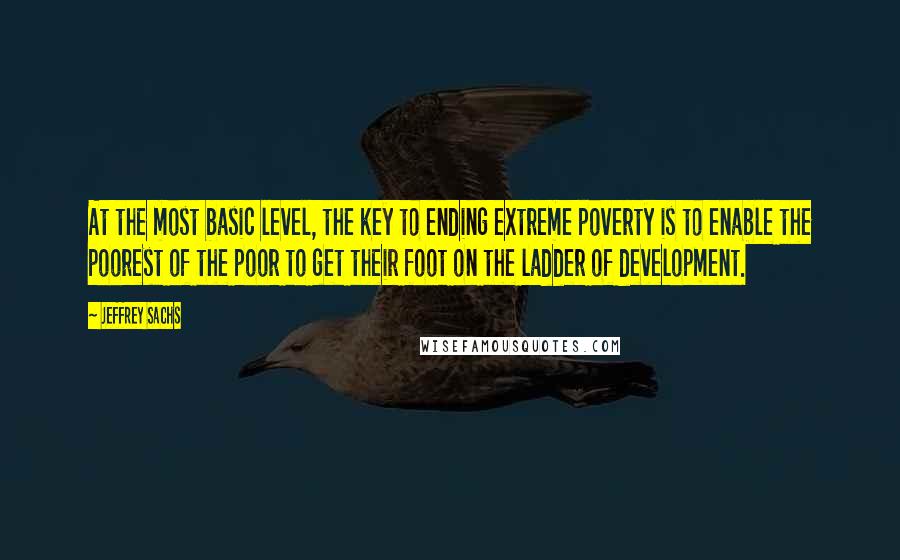 Jeffrey Sachs Quotes: At the most basic level, the key to ending extreme poverty is to enable the poorest of the poor to get their foot on the ladder of development.