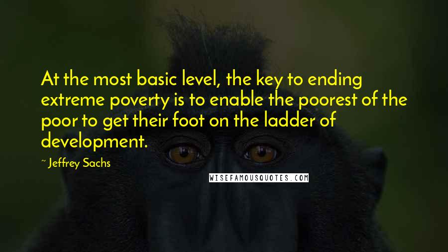 Jeffrey Sachs Quotes: At the most basic level, the key to ending extreme poverty is to enable the poorest of the poor to get their foot on the ladder of development.