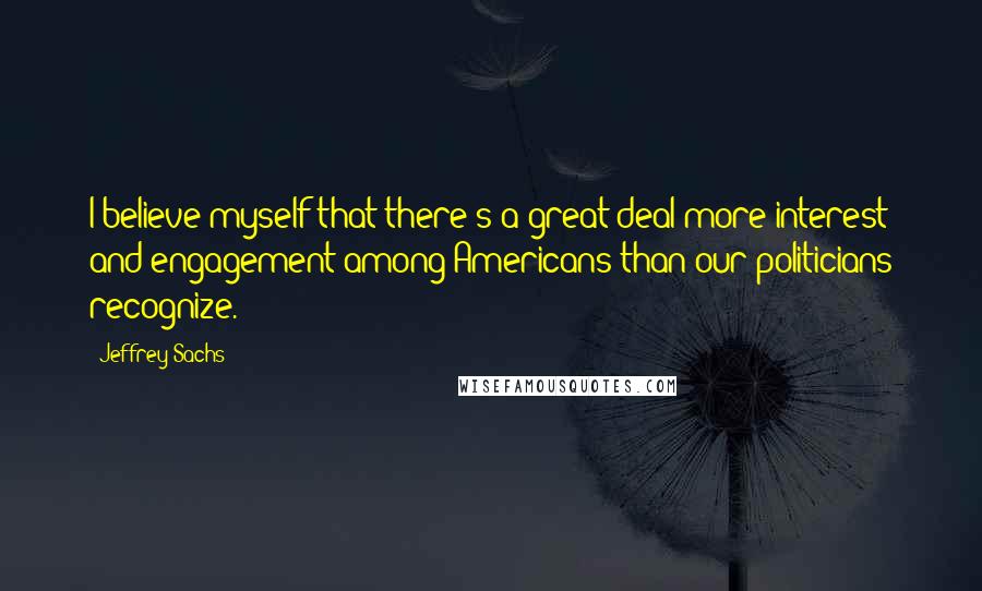 Jeffrey Sachs Quotes: I believe myself that there's a great deal more interest and engagement among Americans than our politicians recognize.