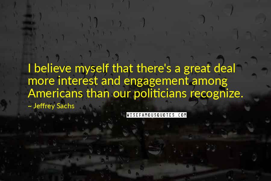 Jeffrey Sachs Quotes: I believe myself that there's a great deal more interest and engagement among Americans than our politicians recognize.