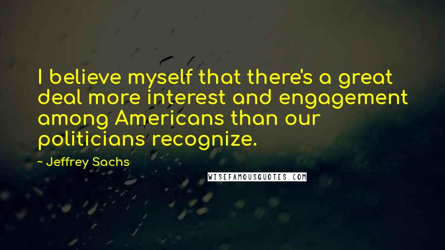 Jeffrey Sachs Quotes: I believe myself that there's a great deal more interest and engagement among Americans than our politicians recognize.