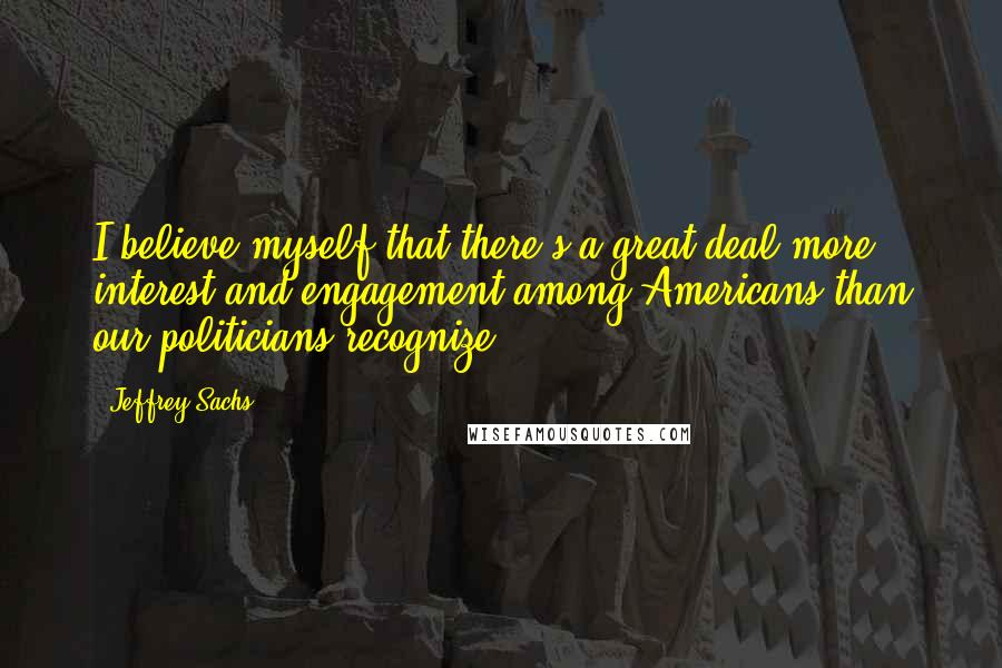 Jeffrey Sachs Quotes: I believe myself that there's a great deal more interest and engagement among Americans than our politicians recognize.