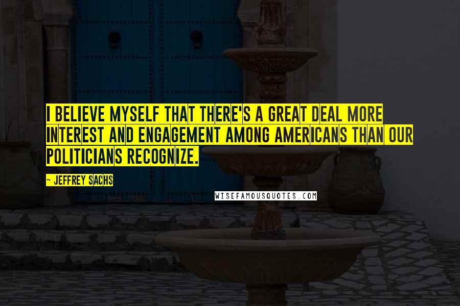 Jeffrey Sachs Quotes: I believe myself that there's a great deal more interest and engagement among Americans than our politicians recognize.