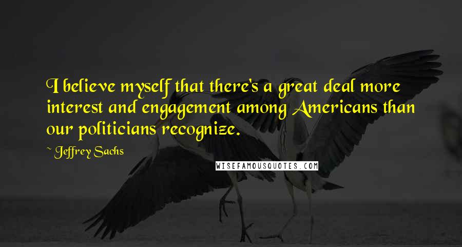 Jeffrey Sachs Quotes: I believe myself that there's a great deal more interest and engagement among Americans than our politicians recognize.
