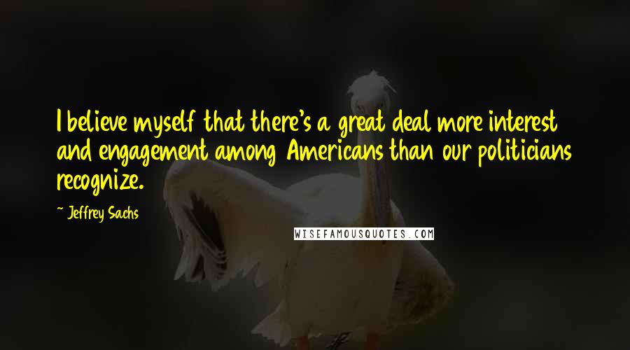 Jeffrey Sachs Quotes: I believe myself that there's a great deal more interest and engagement among Americans than our politicians recognize.