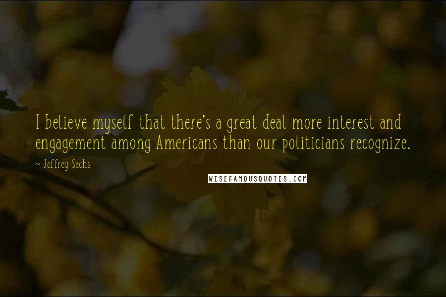 Jeffrey Sachs Quotes: I believe myself that there's a great deal more interest and engagement among Americans than our politicians recognize.