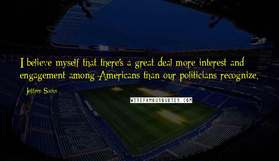 Jeffrey Sachs Quotes: I believe myself that there's a great deal more interest and engagement among Americans than our politicians recognize.
