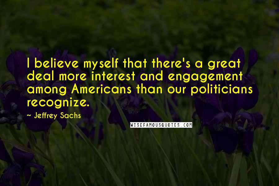 Jeffrey Sachs Quotes: I believe myself that there's a great deal more interest and engagement among Americans than our politicians recognize.