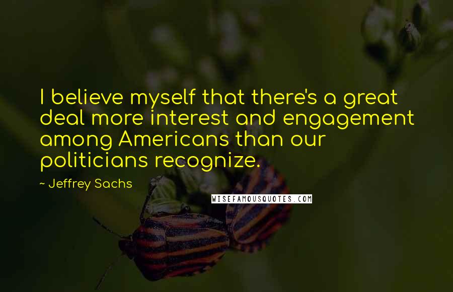 Jeffrey Sachs Quotes: I believe myself that there's a great deal more interest and engagement among Americans than our politicians recognize.